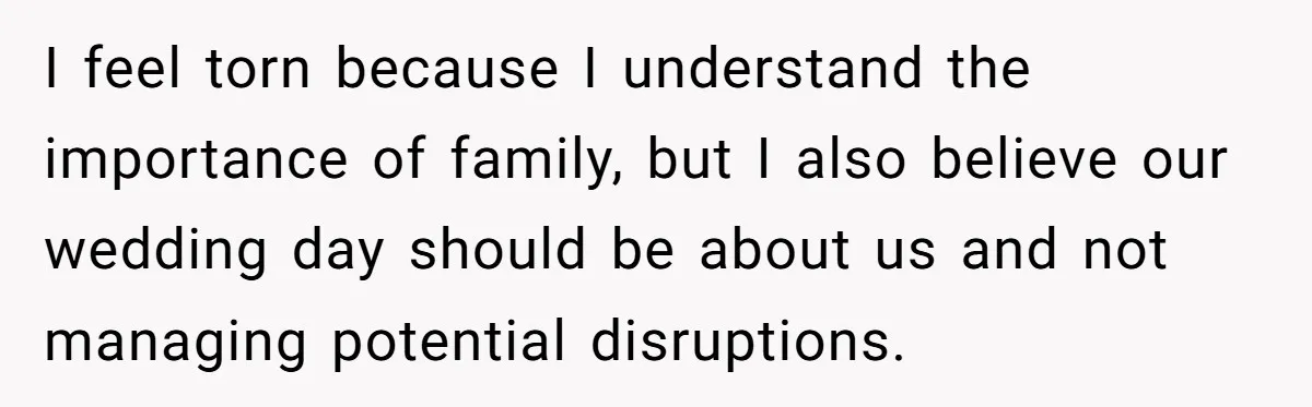 I feel torn because I understand the importance of family, but I also believe our wedding day should be about us and not managing potential disruptions.