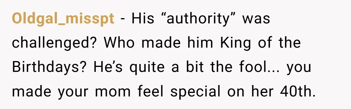 Stepdaughter Rescues Her Mom’s 40th Birthday After Stepdad Schedules the Party on the Wrong Day Oldgal_misspt − His “authority” was challenged? Who made him King of the Birthdays? He’s quite a bit the fool... you made your mom feel special on her 40th.