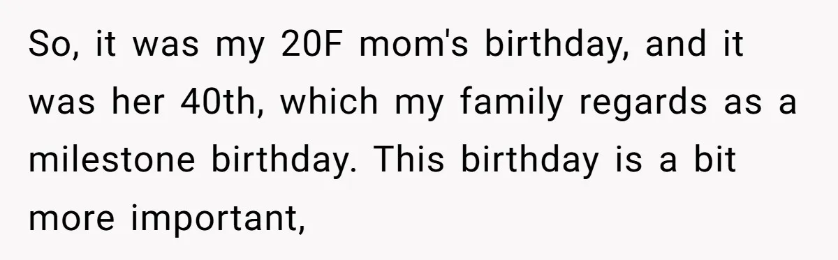 Stepdaughter Rescues Her Mom’s 40th Birthday After Stepdad Schedules the Party on the Wrong Day So, it was my 20F mom's birthday, and it was her 40th, which my family regards as a milestone birthday. This birthday is a bit more important,