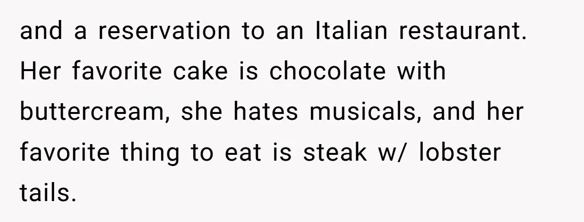 Stepdaughter Rescues Her Mom’s 40th Birthday After Stepdad Schedules the Party on the Wrong Day and a reservation to an Italian restaurant. Her favorite cake is chocolate with buttercream, she hates musicals, and her favorite thing to eat is steak w/ lobster tails.