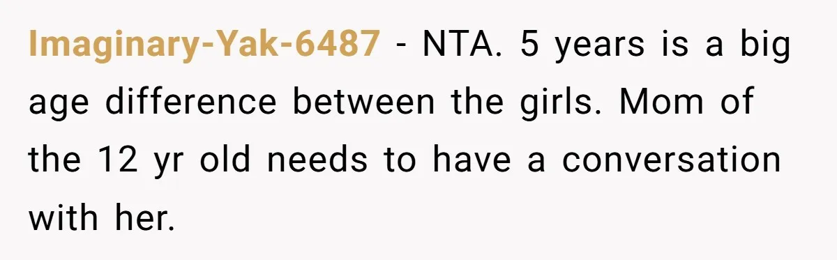 Imaginary-Yak-6487 − NTA. 5 years is a big age difference between the girls. Mom of the 12 yr old needs to have a conversation with her.
