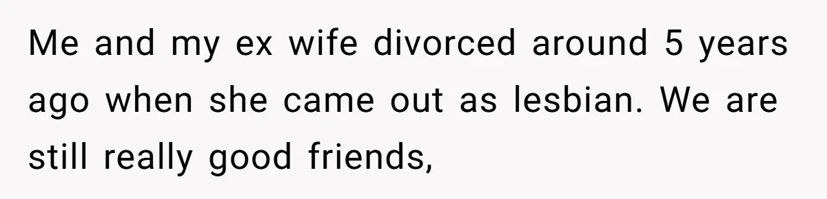 Me and my ex wife divorced around 5 years ago when she came out as lesbian. We are still really good friends,