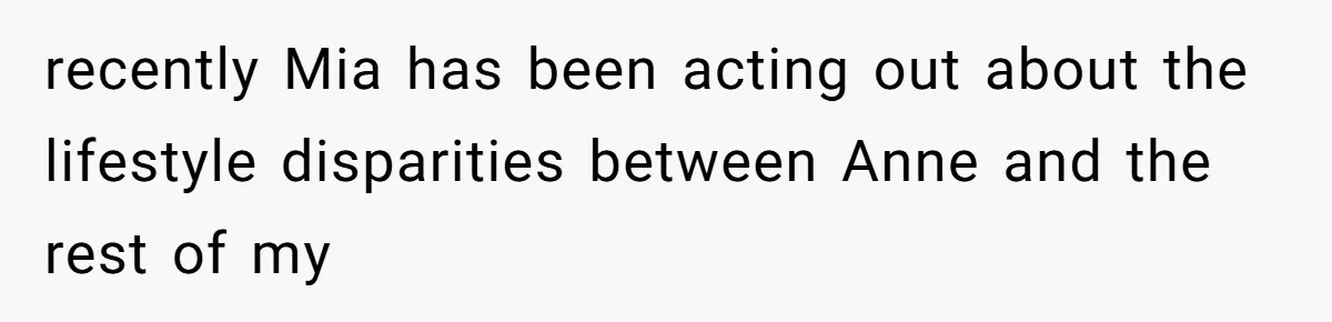 recently Mia has been acting out about the lifestyle disparities between Anne and the rest of my