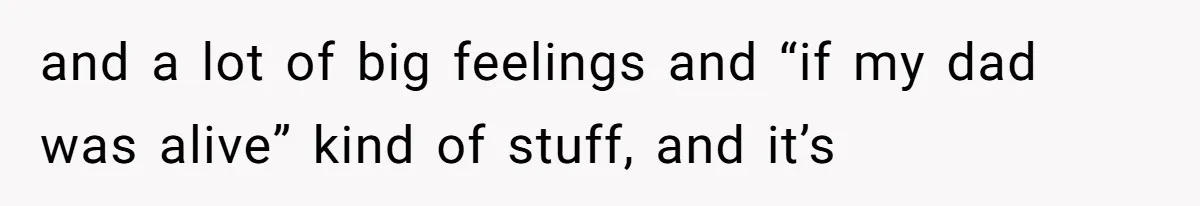 and a lot of big feelings and “if my dad was alive” kind of stuff, and it’s