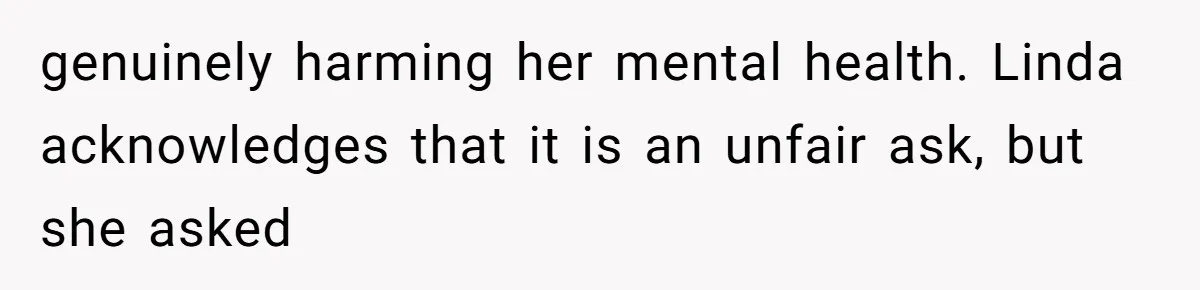 genuinely harming her mental health. Linda acknowledges that it is an unfair ask, but she asked