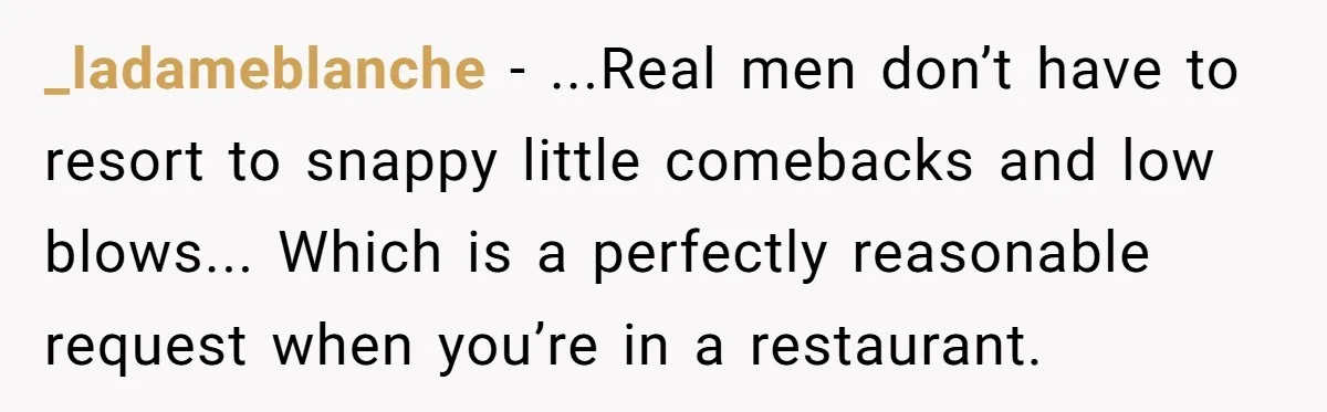 _ladameblanche − ...Real men don’t have to resort to snappy little comebacks and low blows... Which is a perfectly reasonable request when you’re in a restaurant.