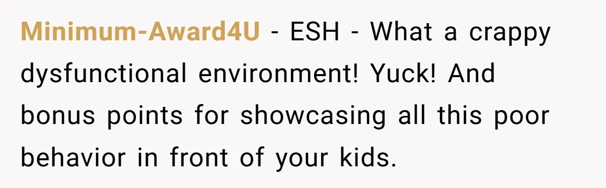 Minimum-Award4U − ESH - What a crappy dysfunctional environment! Yuck! And bonus points for showcasing all this poor behavior in front of your kids.