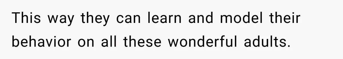 This way they can learn and model their behavior on all these wonderful adults.