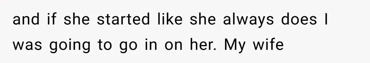 and if she started like she always does I was going to go in on her. My wife