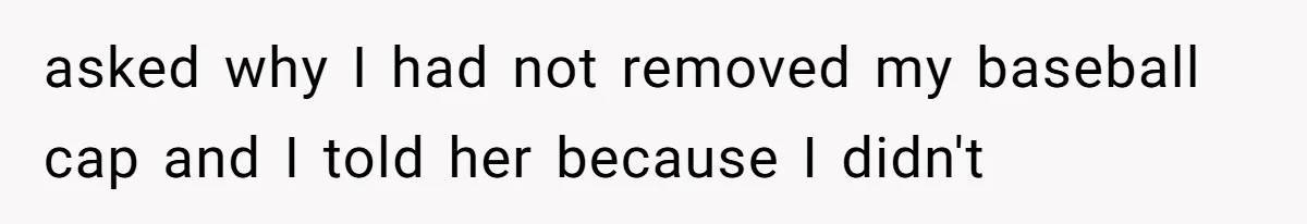 asked why I had not removed my baseball cap and I told her because I didn't