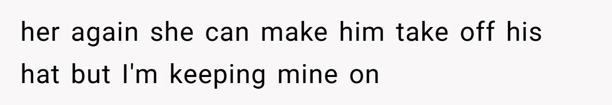 her again she can make him take off his hat but I'm keeping mine on