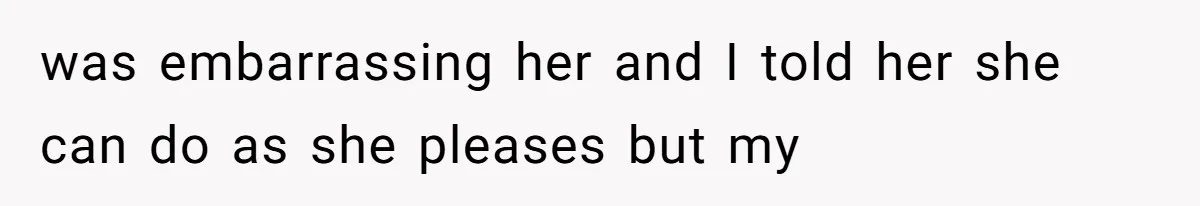 was embarrassing her and I told her she can do as she pleases but my