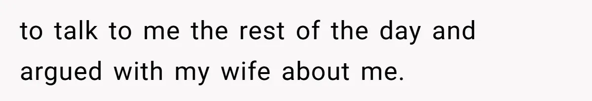 to talk to me the rest of the day and argued with my wife about me.