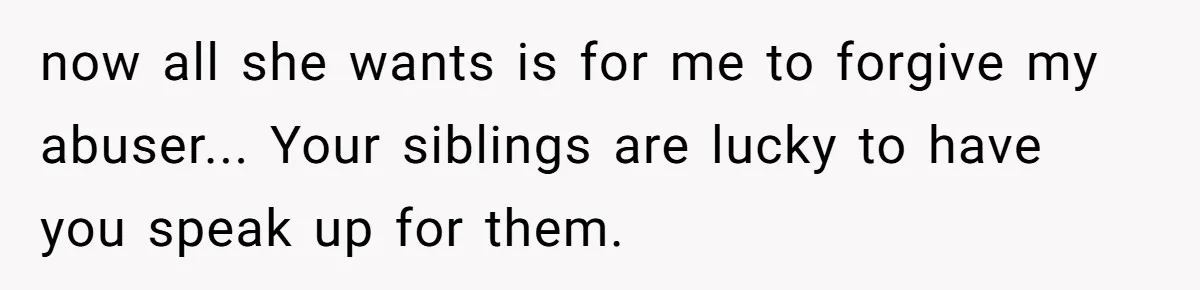 Finding the Courage to Tell the Truth When Your Family Expects You to Lie now all she wants is for me to forgive my abuser... Your siblings are lucky to have you speak up for them.