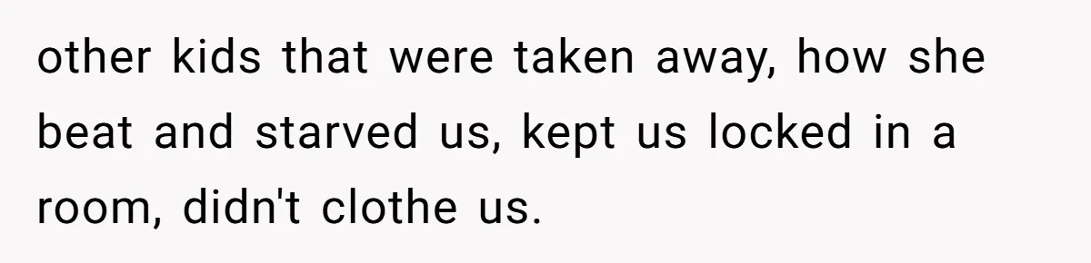 Finding the Courage to Tell the Truth When Your Family Expects You to Lie other kids that were taken away, how she beat and starved us, kept us locked in a room, didn't clothe us.