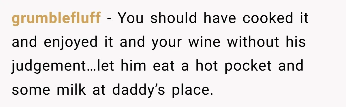 grumblefluff − You should have cooked it and enjoyed it and your wine without his judgement…let him eat a hot pocket and some milk at daddy’s place.