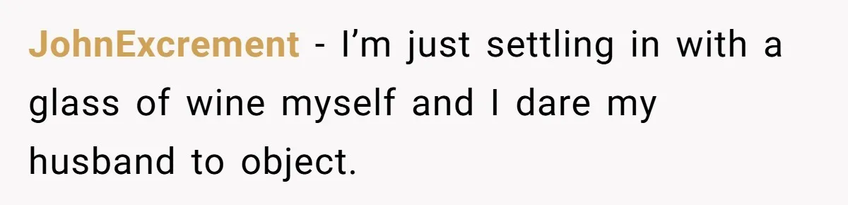 JohnExcrement − I’m just settling in with a glass of wine myself and I dare my husband to object.