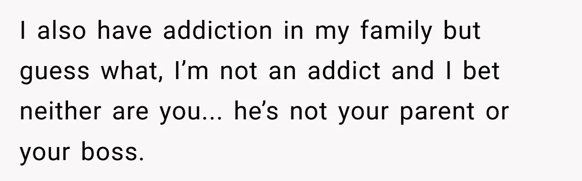 I also have addiction in my family but guess what, I’m not an addict and I bet neither are you... he’s not your parent or your boss.
