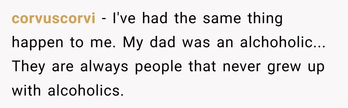 corvuscorvi − I've had the same thing happen to me. My dad was an alchoholic... They are always people that never grew up with alcoholics.