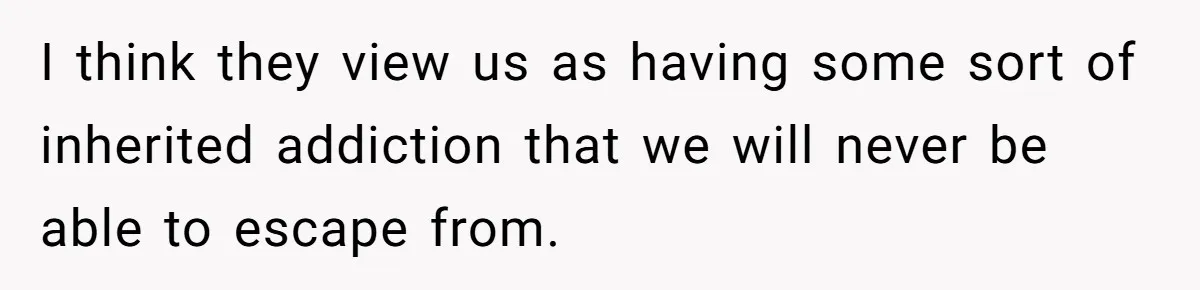 I think they view us as having some sort of inherited addiction that we will never be able to escape from.