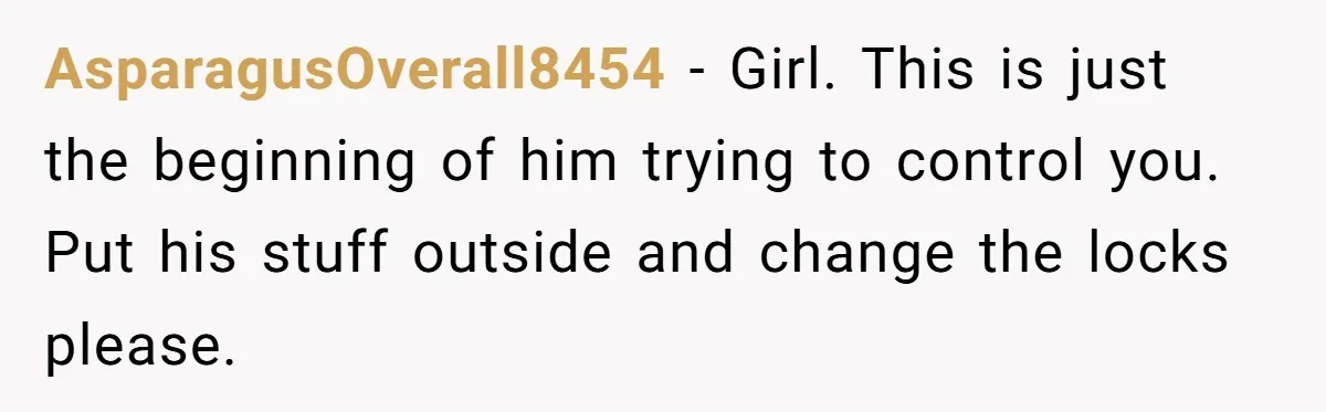 AsparagusOverall8454 − Girl. This is just the beginning of him trying to control you. Put his stuff outside and change the locks please.