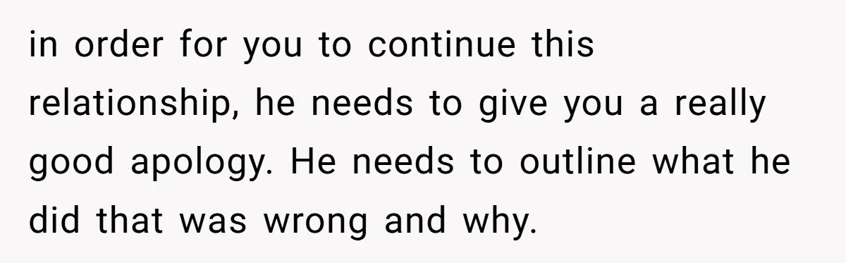 in order for you to continue this relationship, he needs to give you a really good apology. He needs to outline what he did that was wrong and why.
