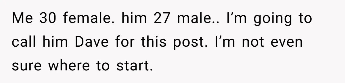 Me 30 female. him 27 male.. I’m going to call him Dave for this post. I’m not even sure where to start.