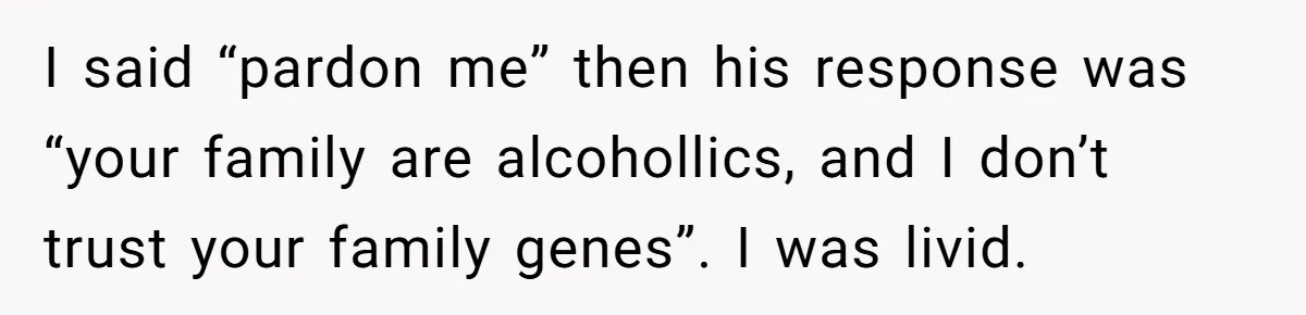 I said “pardon me” then his response was “your family are alcohollics, and I don’t trust your family genes”. I was livid.