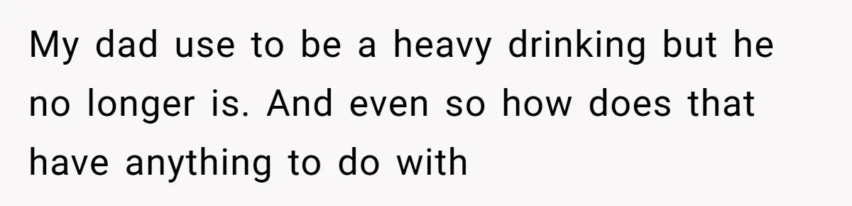 My dad use to be a heavy drinking but he no longer is. And even so how does that have anything to do with