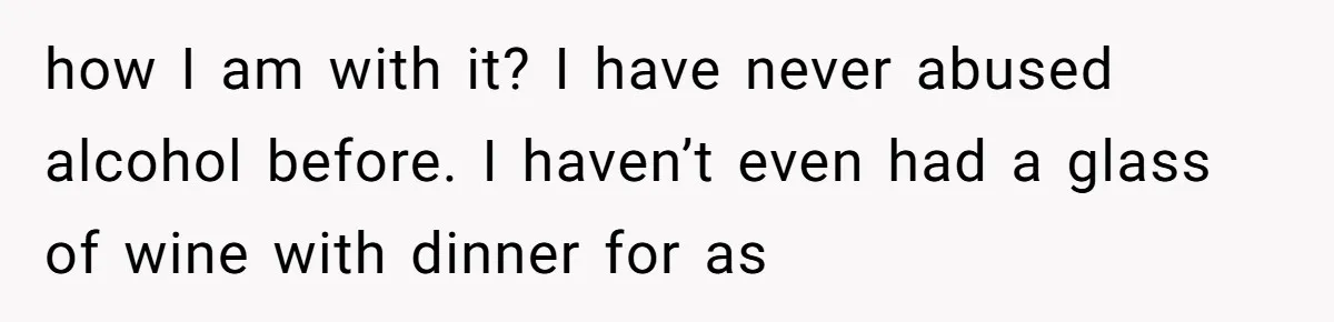 how I am with it? I have never abused alcohol before. I haven’t even had a glass of wine with dinner for as