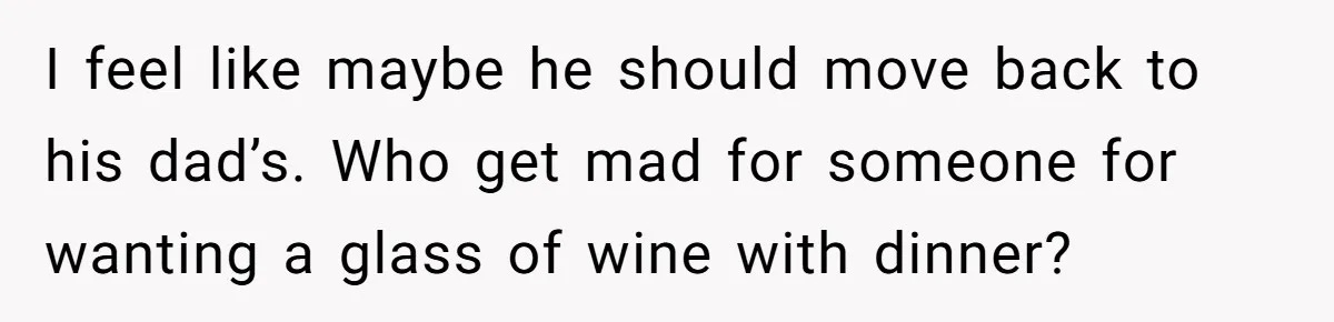 I feel like maybe he should move back to his dad’s. Who get mad for someone for wanting a glass of wine with dinner?