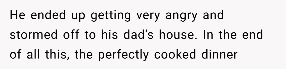 He ended up getting very angry and stormed off to his dad’s house. In the end of all this, the perfectly cooked dinner