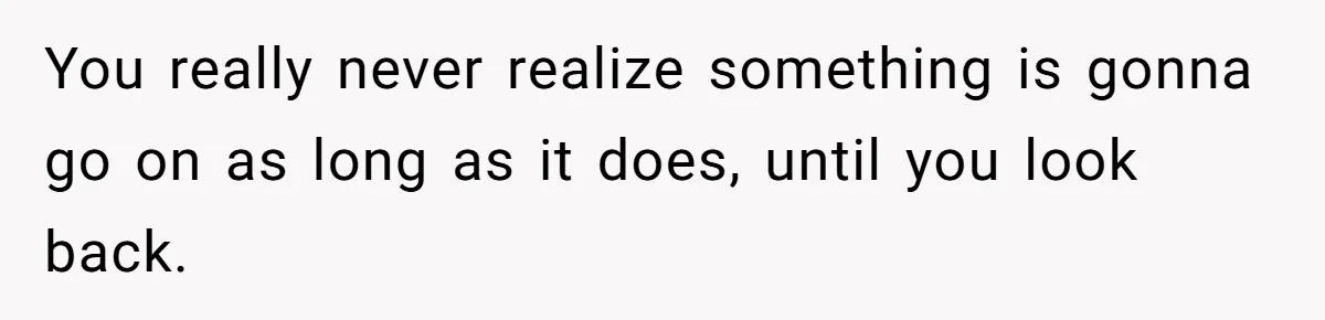 You really never realize something is gonna go on as long as it does, until you look back.