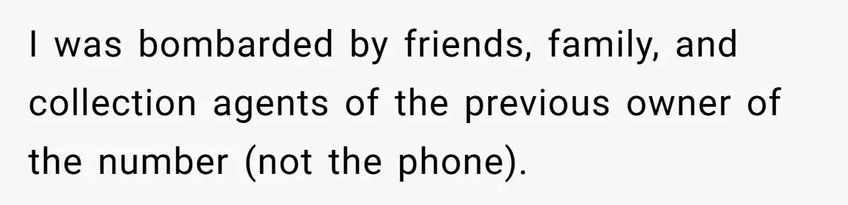 I was bombarded by friends, family, and collection agents of the previous owner of the number (not the phone).