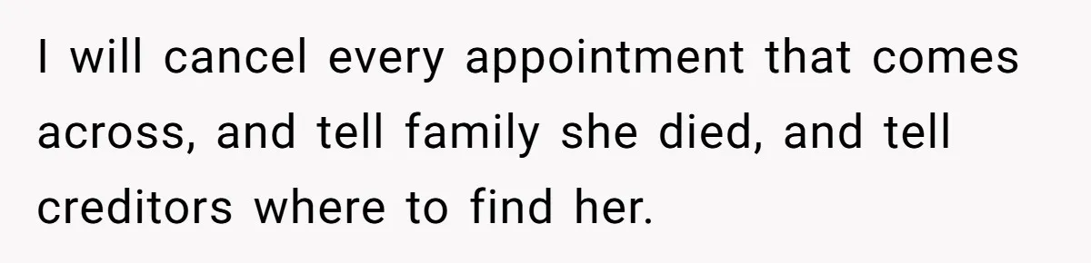 I will cancel every appointment that comes across, and tell family she died, and tell creditors where to find her.