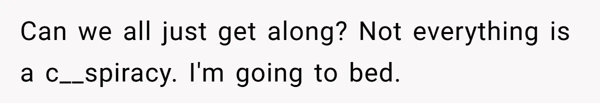 Can we all just get along? Not everything is a c__spiracy. I'm going to bed.