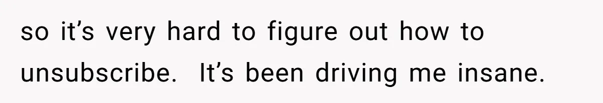 so it’s very hard to figure out how to unsubscribe.  It’s been driving me insane.