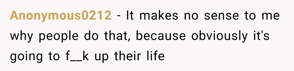 Anonymous0212 − It makes no sense to me why people do that, because obviously it's going to f__k up their life