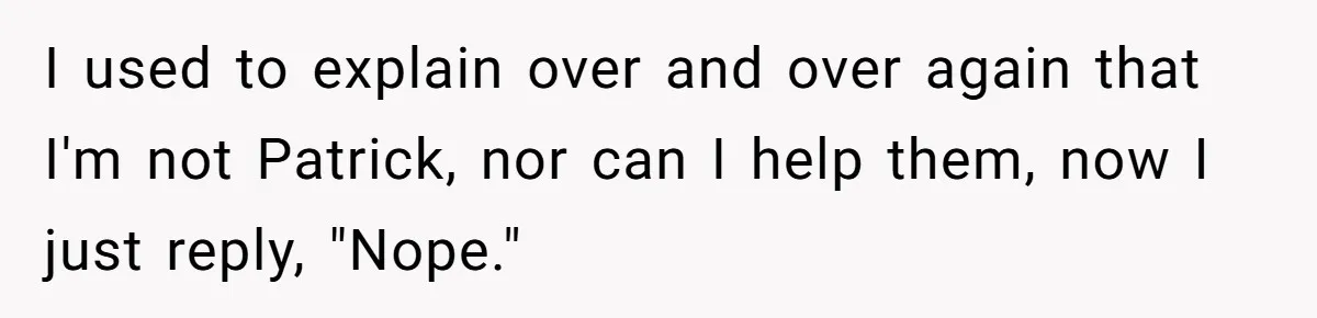I used to explain over and over again that I'm not Patrick, nor can I help them, now I just reply, "Nope."