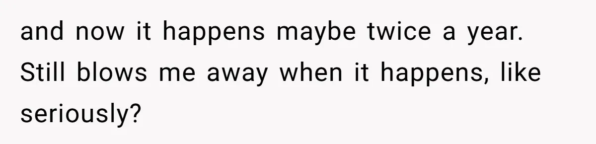 and now it happens maybe twice a year. Still blows me away when it happens, like seriously?