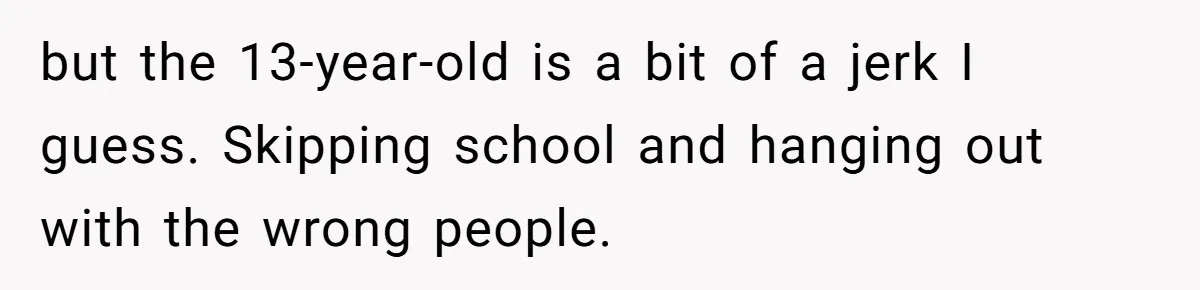 but the 13-year-old is a bit of a jerk I guess. Skipping school and hanging out with the wrong people.