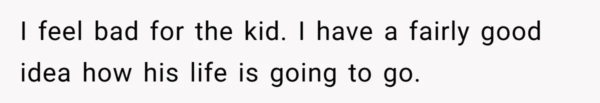 I feel bad for the kid. I have a fairly good idea how his life is going to go.