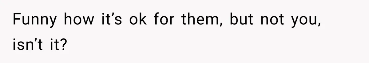 Funny how it’s ok for them, but not you, isn’t it?