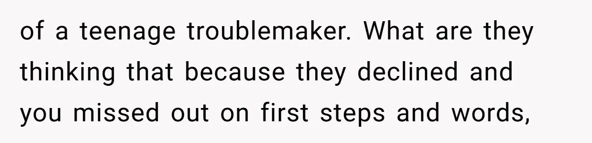 of a teenage troublemaker. What are they thinking that because they declined and you missed out on first steps and words,