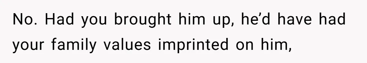 No. Had you brought him up, he’d have had your family values imprinted on him,