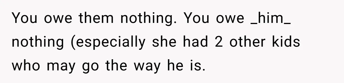 You owe them nothing. You owe _him_ nothing (especially she had 2 other kids who may go the way he is.
