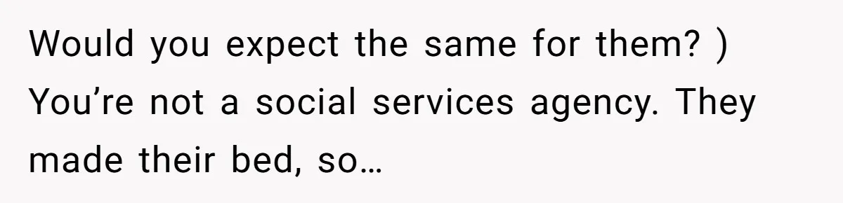 Would you expect the same for them? ) You’re not a social services agency. They made their bed, so…