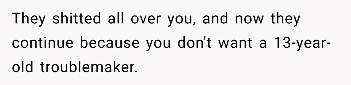 They shitted all over you, and now they continue because you don't want a 13-year-old troublemaker.