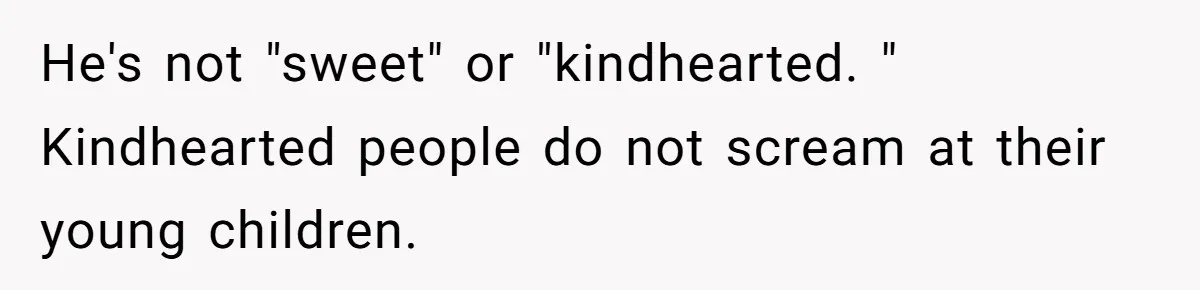 He's not "sweet" or "kindhearted. " Kindhearted people do not scream at their young children.