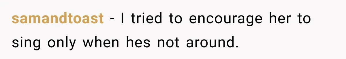 samandtoast −  I tried to encourage her to sing only when hes not around.